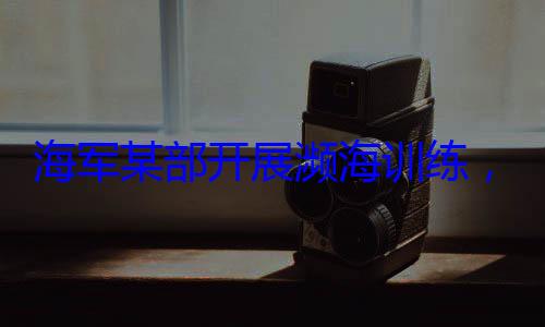 海军某部开硬本领展濒海训练，党员骨干带头锤炼过